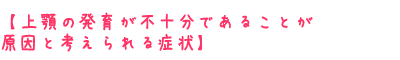 上顎の発育が不十分であることが原因と考えられる症状