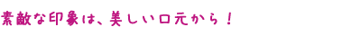 素敵な印象は、美しい口元から！